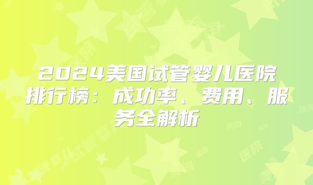 2024美国试管婴儿医院排行榜：成功率、费用、服务全解析