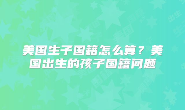 美国生子国籍怎么算？美国出生的孩子国籍问题