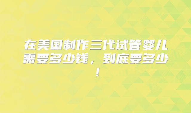 在美国制作三代试管婴儿需要多少钱，到底要多少！