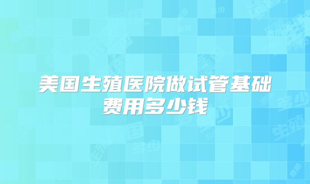 美国生殖医院做试管基础费用多少钱