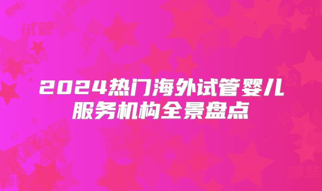 2024热门海外试管婴儿服务机构全景盘点