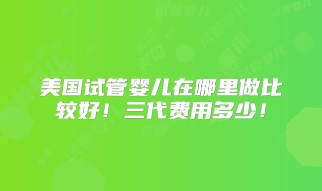 美国试管婴儿在哪里做比较好！三代费用多少！