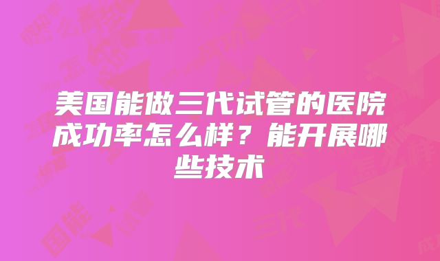 美国能做三代试管的医院成功率怎么样?能开展哪些技术