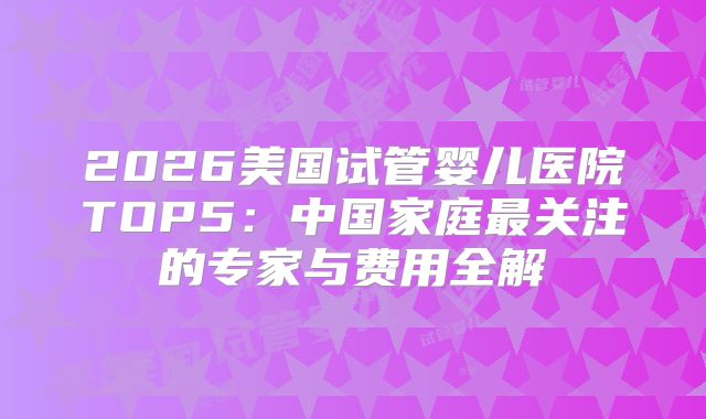 2026美国试管婴儿医院TOP5：中国家庭最关注的专家与费用全解