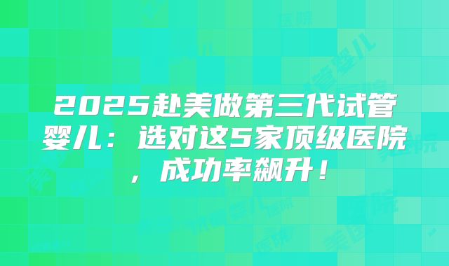 2025赴美做第三代试管婴儿：选对这5家顶级医院，成功率飙升！