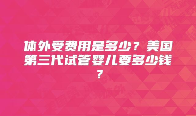 体外受费用是多少？美国第三代试管婴儿要多少钱？