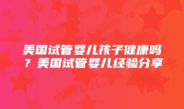 美国试管婴儿孩子健康吗？美国试管婴儿经验分享