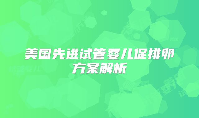 美国先进试管婴儿促排卵方案解析