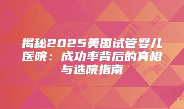 揭秘2025美国试管婴儿医院：成功率背后的真相与选院指南