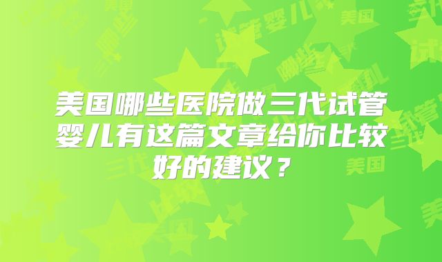 美国哪些医院做三代试管婴儿有这篇文章给你比较好的建议？