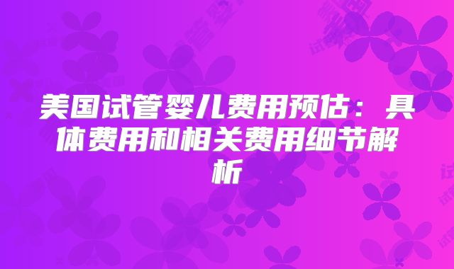 美国试管婴儿费用预估：具体费用和相关费用细节解析