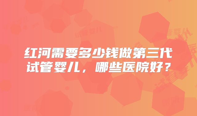 红河需要多少钱做第三代试管婴儿，哪些医院好？