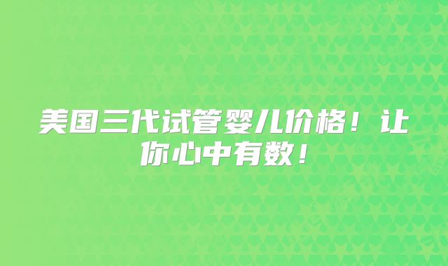 美国三代试管婴儿价格！让你心中有数！
