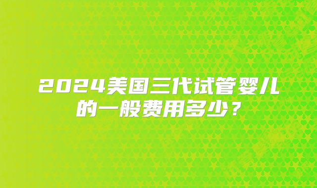 2024美国三代试管婴儿的一般费用多少？