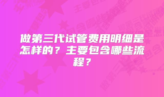 做第三代试管费用明细是怎样的？主要包含哪些流程？
