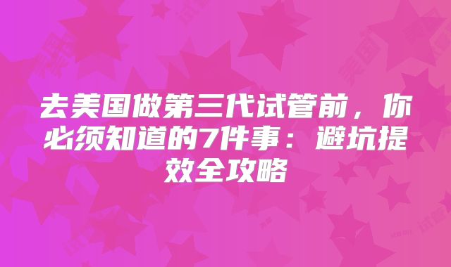 去美国做第三代试管前，你必须知道的7件事：避坑提效全攻略