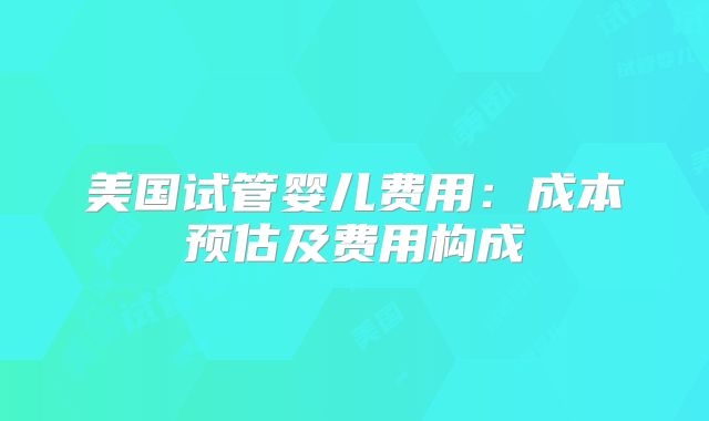 美国试管婴儿费用：成本预估及费用构成