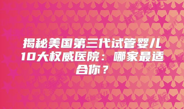 揭秘美国第三代试管婴儿10大权威医院：哪家最适合你？