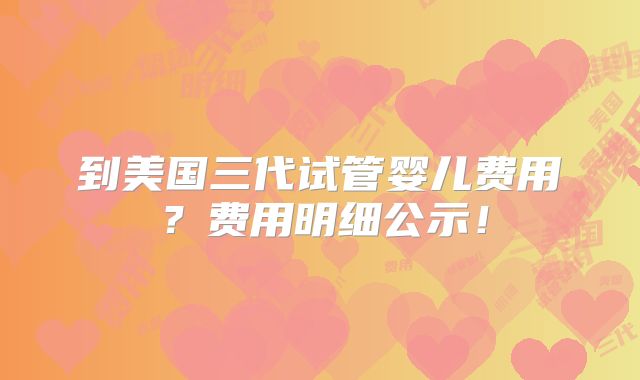到美国三代试管婴儿费用？费用明细公示！