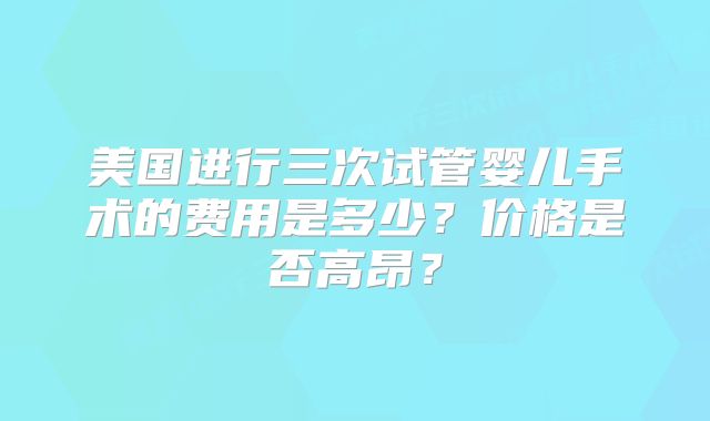 美国进行三次试管婴儿手术的费用是多少？价格是否高昂？