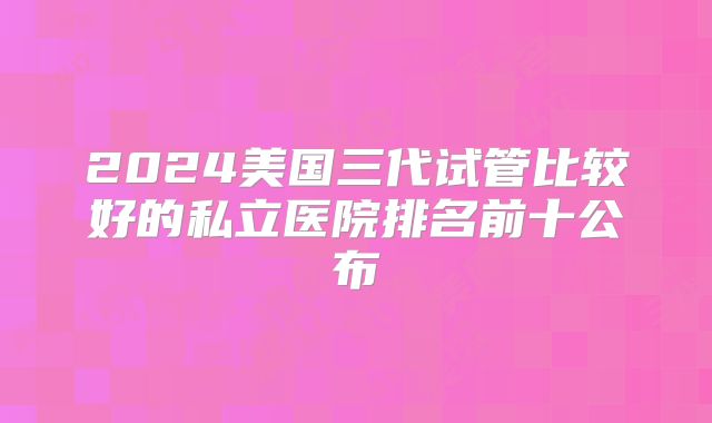 2024美国三代试管比较好的私立医院排名前十公布