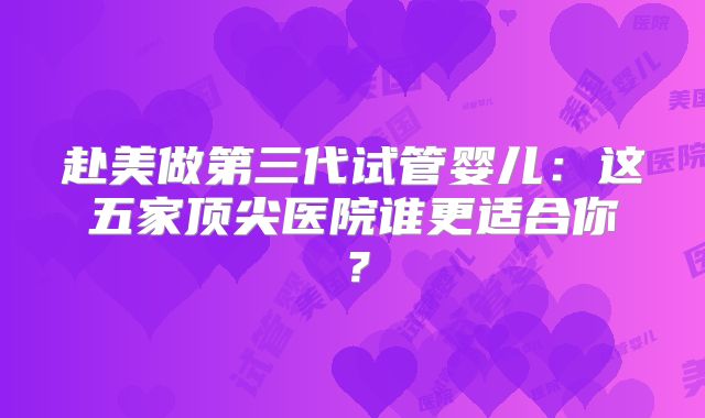 赴美做第三代试管婴儿:这五家顶尖医院谁更适合你?