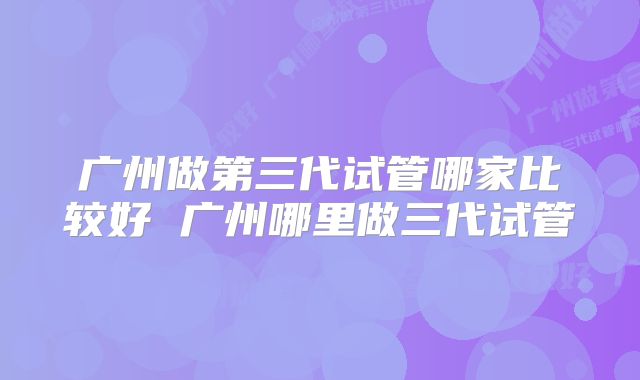 广州做第三代试管哪家比较好 广州哪里做三代试管