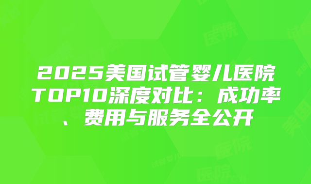 2025美国试管婴儿医院TOP10深度对比：成功率、费用与服务全公开