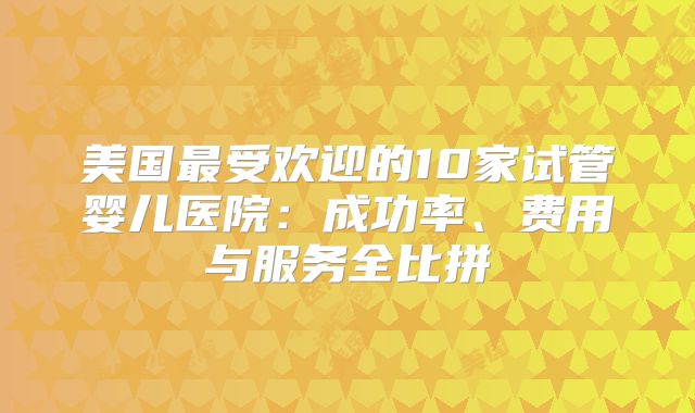 美国最受欢迎的10家试管婴儿医院：成功率、费用与服务全比拼