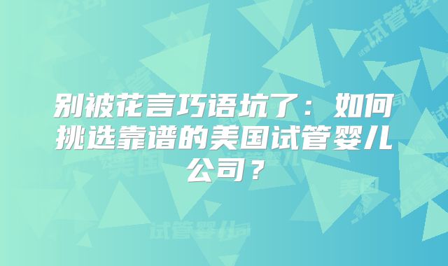 别被花言巧语坑了：如何挑选靠谱的美国试管婴儿公司？