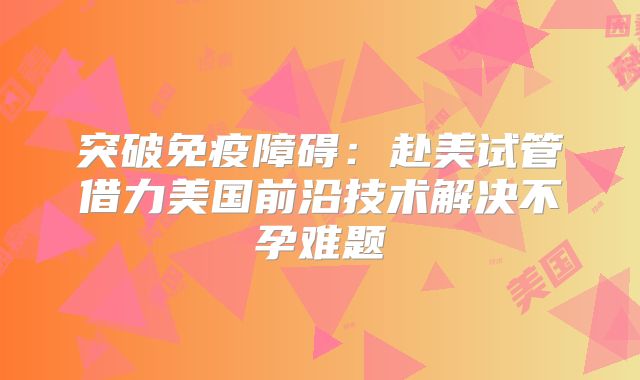 突破免疫障碍：赴美试管借力美国前沿技术解决不孕难题