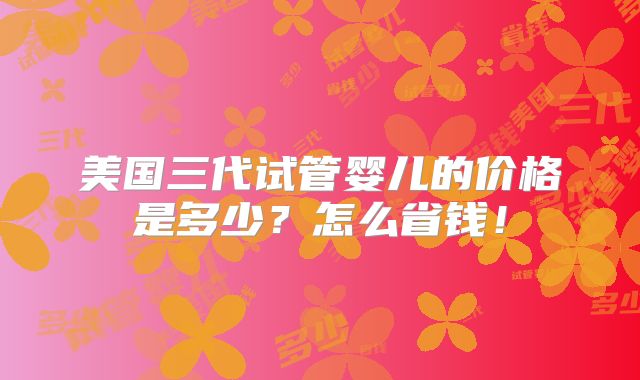 美国三代试管婴儿的价格是多少？怎么省钱！