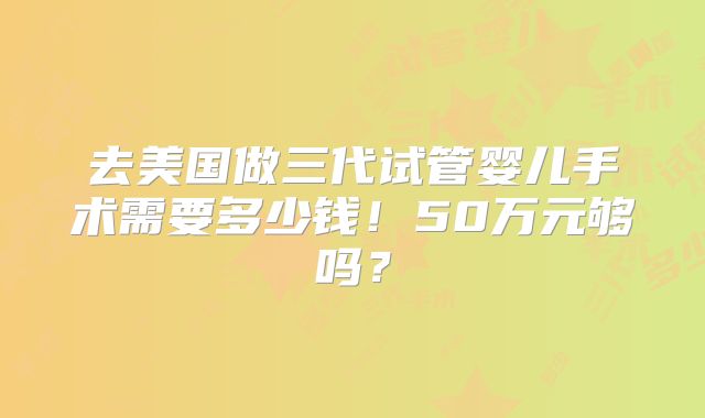 去美国做三代试管婴儿手术需要多少钱！50万元够吗？