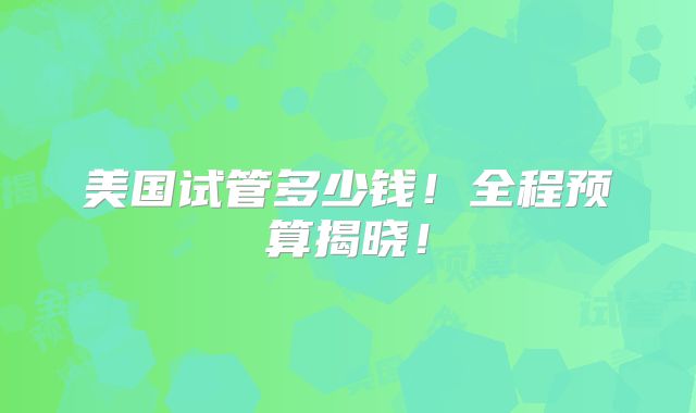 美国试管多少钱！全程预算揭晓！