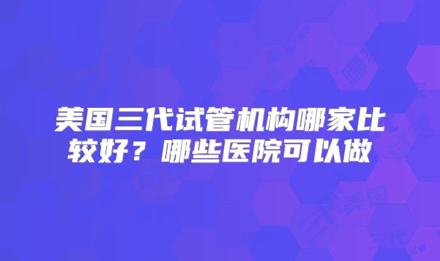 美国三代试管机构哪家比较好？哪些医院可以做