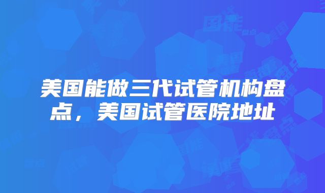 美国能做三代试管机构盘点，美国试管医院地址