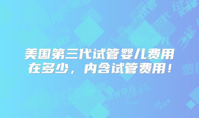美国第三代试管婴儿费用在多少，内含试管费用！