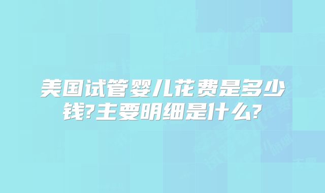 美国试管婴儿花费是多少钱?主要明细是什么?