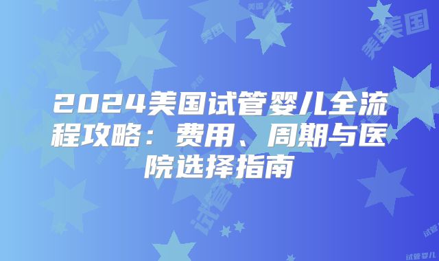 2024美国试管婴儿全流程攻略：费用、周期与医院选择指南