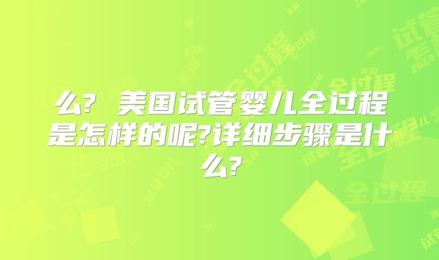 么? 美国试管婴儿全过程是怎样的呢?详细步骤是什么?