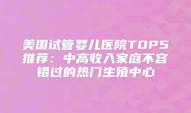 美国试管婴儿医院TOP5推荐：中高收入家庭不容错过的热门生殖中心