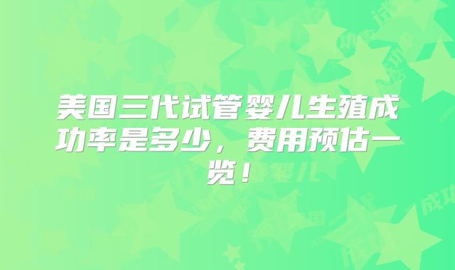 美国三代试管婴儿生殖成功率是多少，费用预估一览！