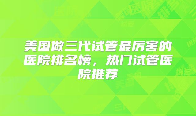 美国做三代试管最厉害的医院排名榜，热门试管医院推荐
