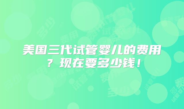 美国三代试管婴儿的费用？现在要多少钱！