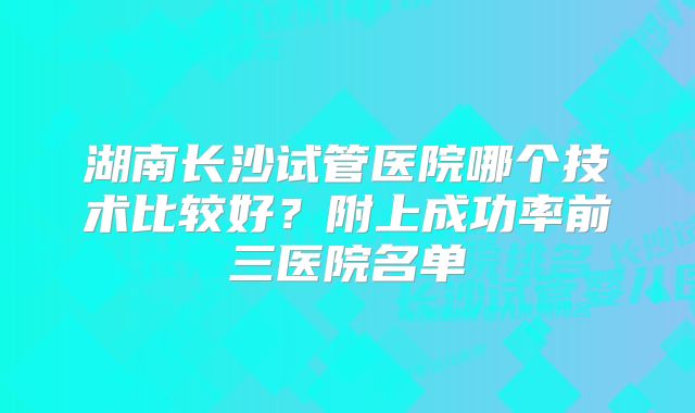 湖南长沙试管医院哪个技术比较好？附上成功率前三医院名单