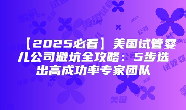 【2025必看】美国试管婴儿公司避坑全攻略：5步选出高成功率专家团队