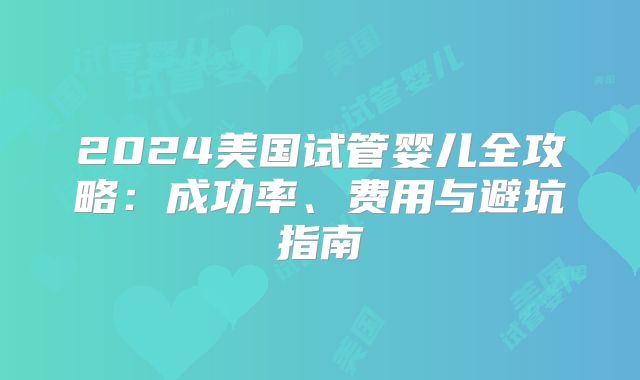 2024美国试管婴儿全攻略:成功率、费用与避坑指南