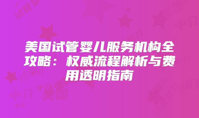美国试管婴儿服务机构全攻略:权威流程解析与费用透明指南