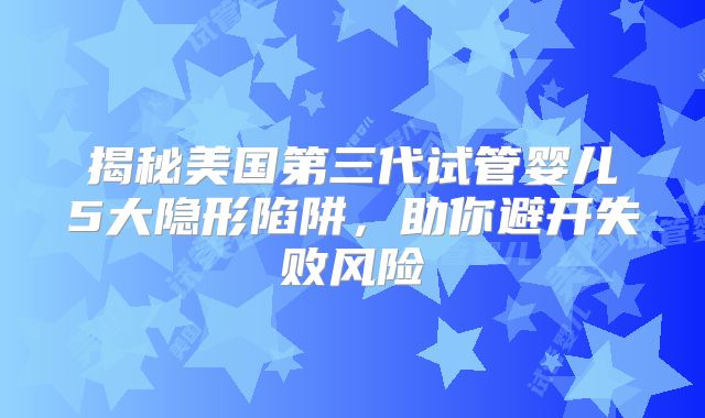 揭秘美国第三代试管婴儿5大隐形陷阱，助你避开失败风险