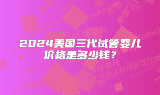 2024美国三代试管婴儿价格是多少钱？